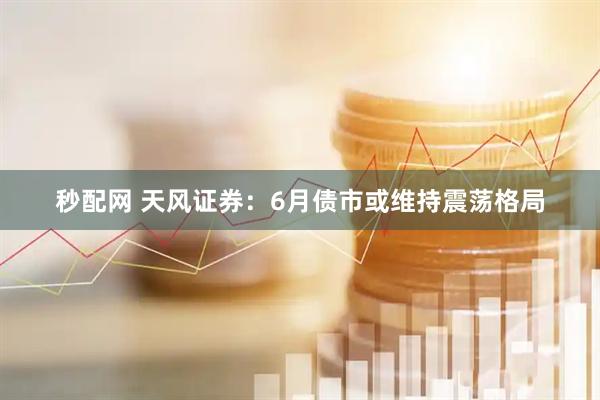 秒配网 天风证券：6月债市或维持震荡格局