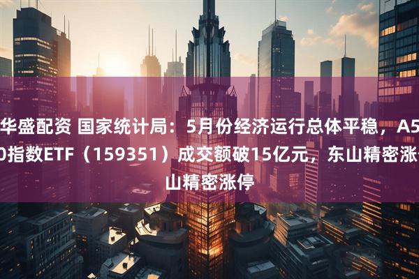 华盛配资 国家统计局：5月份经济运行总体平稳，A500指数ETF（159351）成交额破15亿元，东山精密涨停