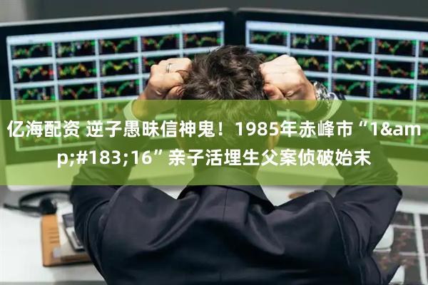 亿海配资 逆子愚昧信神鬼！1985年赤峰市“1&#183;16”亲子活埋生父案侦破始末