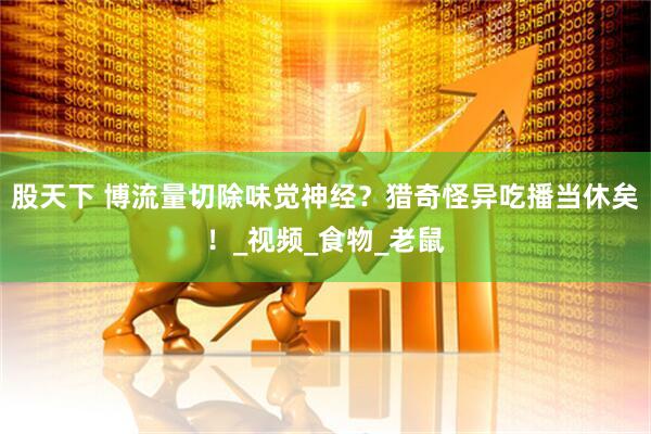 股天下 博流量切除味觉神经？猎奇怪异吃播当休矣！_视频_食物_老鼠