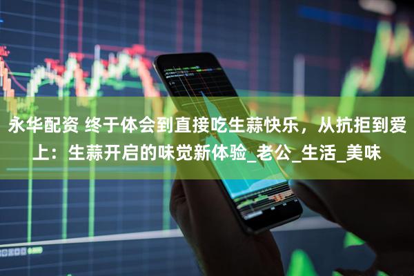 永华配资 终于体会到直接吃生蒜快乐，从抗拒到爱上：生蒜开启的味觉新体验_老公_生活_美味