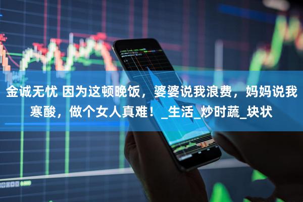 金诚无忧 因为这顿晚饭，婆婆说我浪费，妈妈说我寒酸，做个女人真难！_生活_炒时蔬_块状
