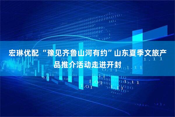 宏琳优配 “豫见齐鲁山河有约”山东夏季文旅产品推介活动走进开封