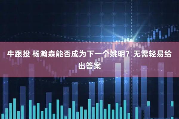 牛跟投 杨瀚森能否成为下一个姚明？无需轻易给出答案