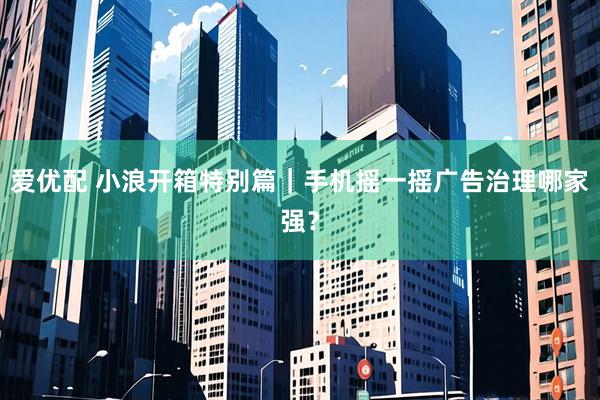 爱优配 小浪开箱特别篇｜手机摇一摇广告治理哪家强？