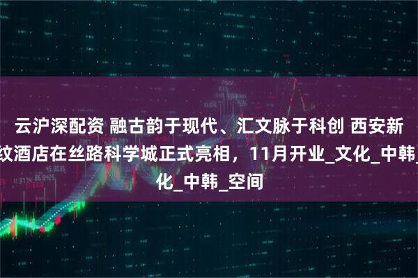云沪深配资 融古韵于现代、汇文脉于科创 西安新罗汇纹酒店在丝路科学城正式亮相，11月开业_文化_中韩_空间