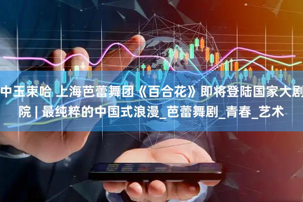 中玉束哈 上海芭蕾舞团《百合花》即将登陆国家大剧院 | 最纯粹的中国式浪漫_芭蕾舞剧_青春_艺术