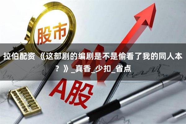 拉伯配资 《这部剧的编剧是不是偷看了我的同人本？》_真香_少扣_省点