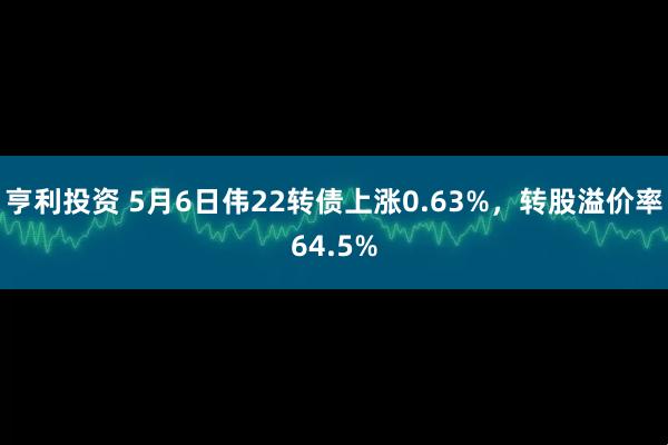 亨利投资 5月6日伟22转债上涨0.63%，转股溢价率64.5%