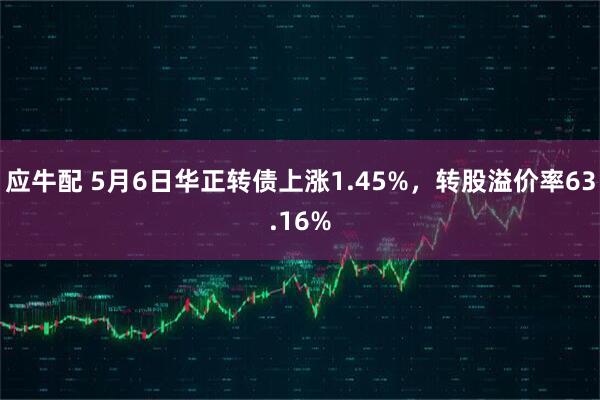 应牛配 5月6日华正转债上涨1.45%，转股溢价率63.16%