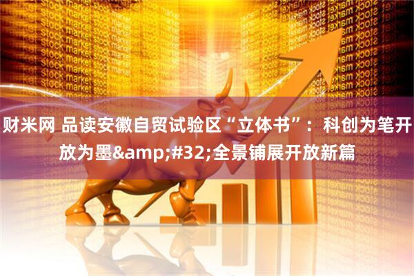 财米网 品读安徽自贸试验区“立体书”：科创为笔开放为墨&#32;全景铺展开放新篇