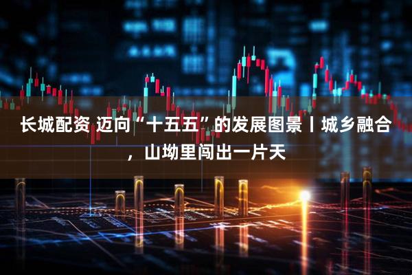 长城配资 迈向“十五五”的发展图景丨城乡融合，山坳里闯出一片天