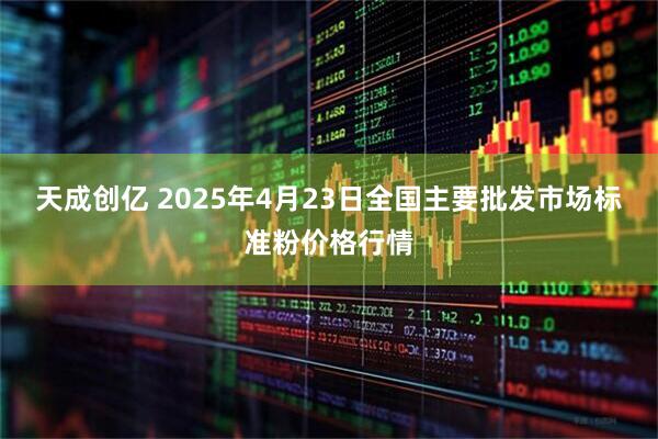 天成创亿 2025年4月23日全国主要批发市场标准粉价格行情