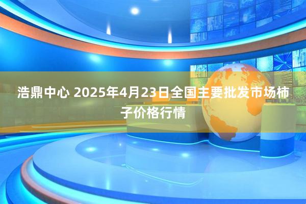 浩鼎中心 2025年4月23日全国主要批发市场柿子价格行情
