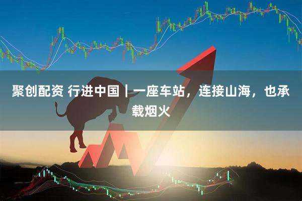 聚创配资 行进中国｜一座车站，连接山海，也承载烟火